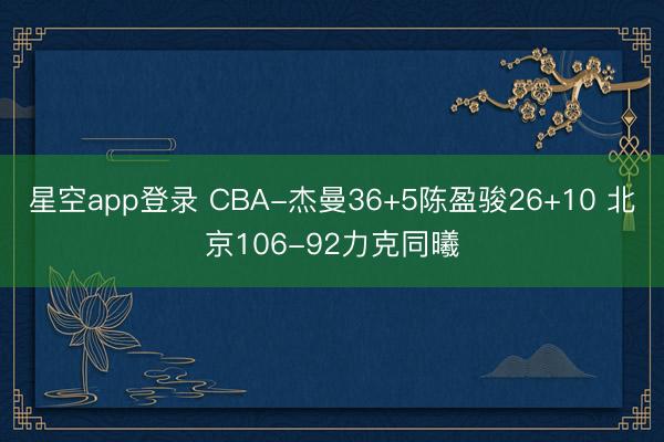 星空app登录 CBA-杰曼36+5陈盈骏26+10 北京106-92力克同曦