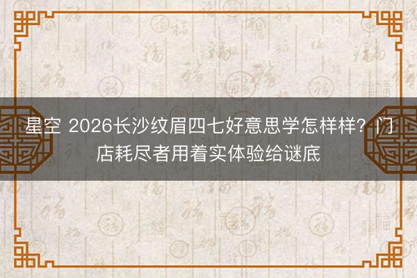星空 2026长沙纹眉四七好意思学怎样样？门店耗尽者用着实体验给谜底