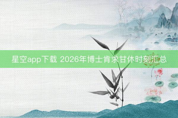 星空app下载 2026年博士肯求甘休时刻汇总