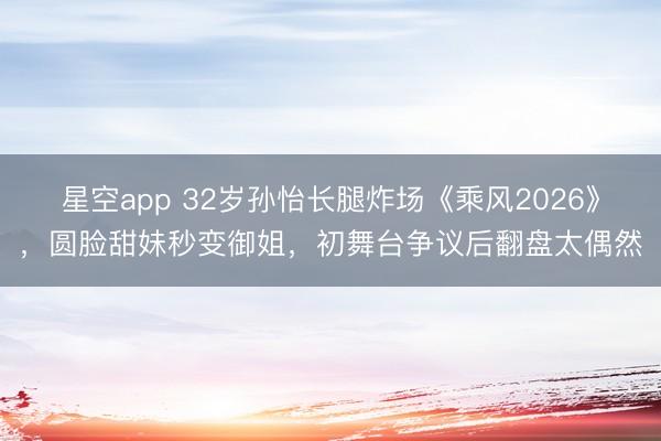 星空app 32岁孙怡长腿炸场《乘风2026》，圆脸甜妹秒变御姐，初舞台争议后翻盘太偶然
