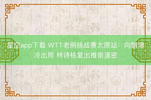 星空app下载 WTT老例挑战赛太原站:向鹏爆冷出局 林诗栋复出推崇邃密