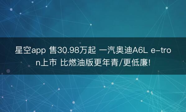 星空app 售30.98万起 一汽奥迪A6L e-tron上市 比燃油版更年青/更低廉!