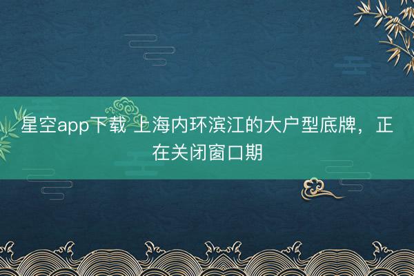 星空app下载 上海内环滨江的大户型底牌，正在关闭窗口期