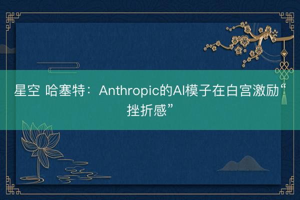 星空 哈塞特:Anthropic的AI模子在白宫激励“挫折感”