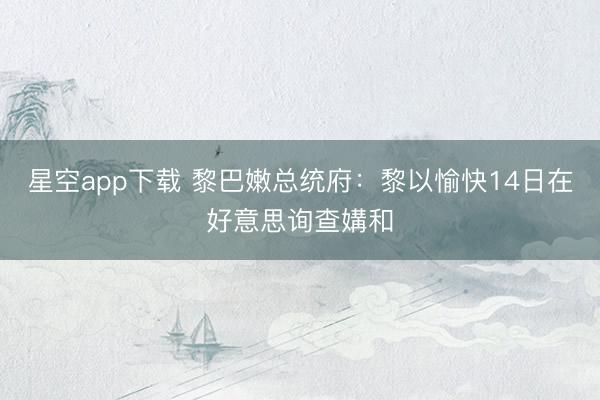 星空app下载 黎巴嫩总统府：黎以愉快14日在好意思询查媾和