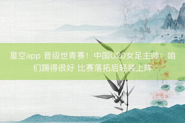星空app 晋级世青赛！中国U20女足主帅：咱们踢得很好 比赛落拓后轻装上阵