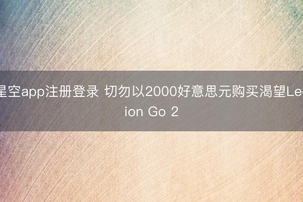 星空app注册登录 切勿以2000好意思元购买渴望Legion Go 2