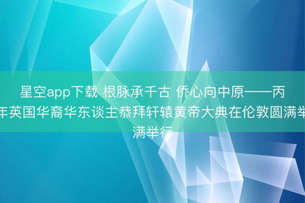 星空app下载 根脉承千古 侨心向中原——丙午年英国华裔华东谈主恭拜轩辕黄帝大典在伦敦圆满举行