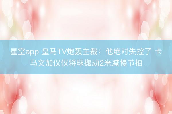 星空app 皇马TV炮轰主裁：他绝对失控了 卡马文加仅仅将球搬动2米减慢节拍