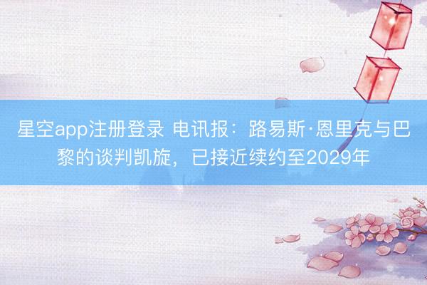 星空app注册登录 电讯报：路易斯·恩里克与巴黎的谈判凯旋，已接近续约至2029年