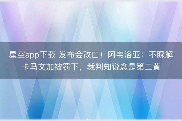 星空app下载 发布会改口！阿韦洛亚：不睬解卡马文加被罚下，裁判知说念是第二黄