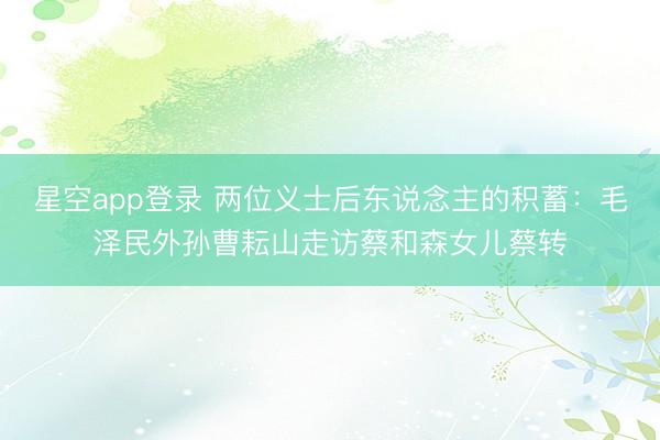 星空app登录 两位义士后东说念主的积蓄：毛泽民外孙曹耘山走访蔡和森女儿蔡转