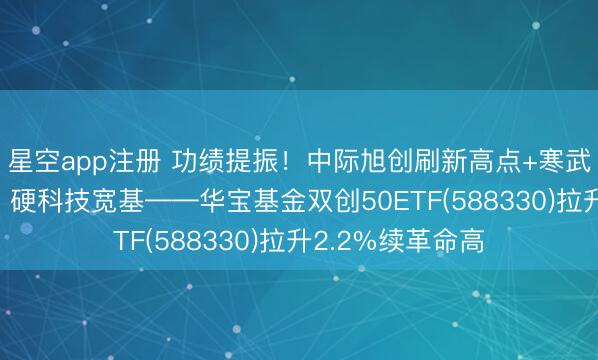 星空app注册 功绩提振！中际旭创刷新高点+寒武纪强势10连涨，硬科技宽基——华宝基金双创50ETF(588330)拉升2.2%续革命高