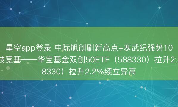 星空app登录 中际旭创刷新高点+寒武纪强势10连涨，硬科技宽基——华宝基金双创50ETF（588330）拉升2.2%续立异高