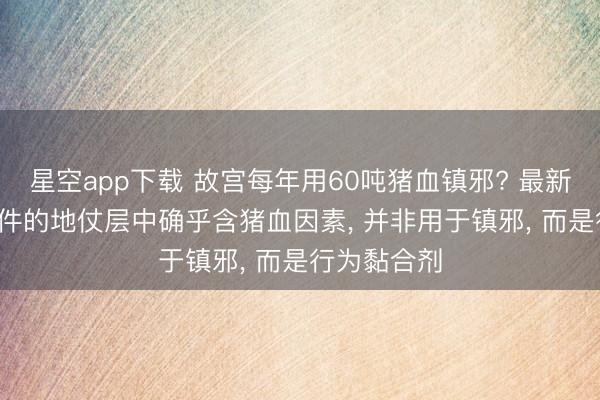 星空app下载 故宫每年用60吨猪血镇邪? 最新修起: 木构件的地仗层中确乎含猪血因素， 并非用于镇邪， 而是行为黏合剂