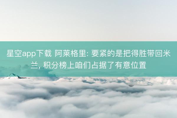 星空app下载 阿莱格里: 要紧的是把得胜带回米兰， 积分榜上咱们占据了有意位置