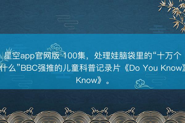 星空app官网版 100集，处理娃脑袋里的“十万个为什么”BBC强推的儿童科普记录片《Do You Know》。