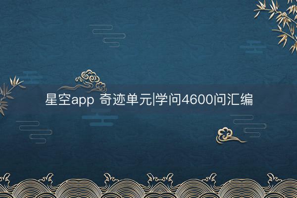 星空app 奇迹单元|学问4600问汇编
