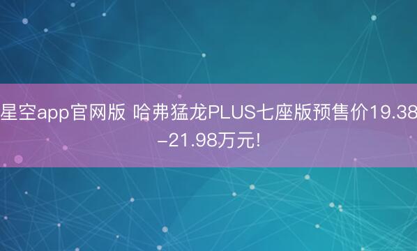 星空app官网版 哈弗猛龙PLUS七座版预售价19.38-21.98万元!