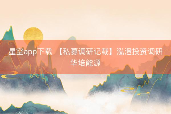 星空app下载 【私募调研记载】泓澄投资调研华培能源