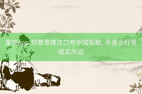 星空app 好意思媒改口夸中国军舰， 不是示好是现实所迫