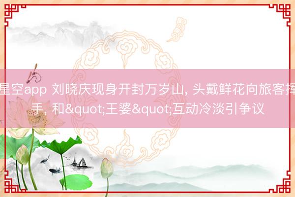 星空app 刘晓庆现身开封万岁山， 头戴鲜花向旅客挥手， 和"王婆"互动冷淡引争议