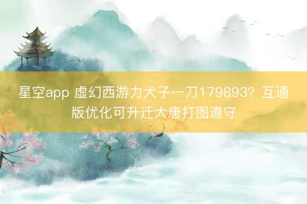 星空app 虚幻西游力犬子一刀179893？互通版优化可升迁大唐打图遵守