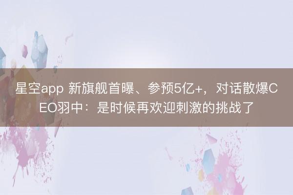 星空app 新旗舰首曝、参预5亿+，对话散爆CEO羽中：是时候再欢迎刺激的挑战了