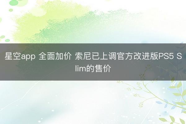 星空app 全面加价 索尼已上调官方改进版PS5 Slim的售价