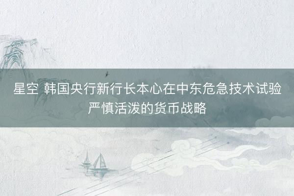 星空 韩国央行新行长本心在中东危急技术试验严慎活泼的货币战略