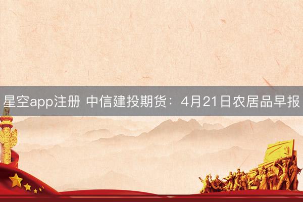 星空app注册 中信建投期货：4月21日农居品早报