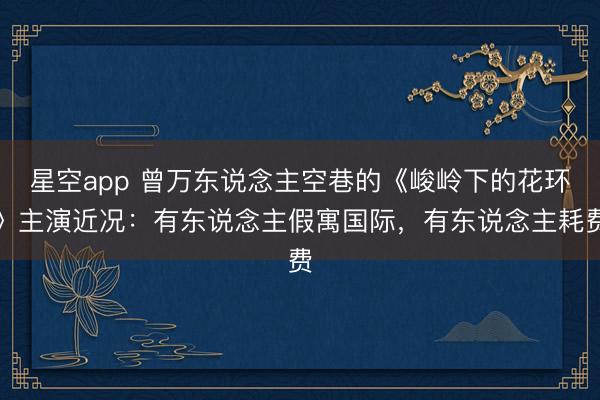 星空app 曾万东说念主空巷的《峻岭下的花环》主演近况：有东说念主假寓国际，有东说念主耗费