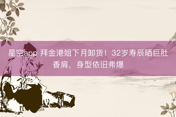 星空app 拜金港姐下月卸货！32岁寿辰晒巨肚香肩，身型依旧弗爆