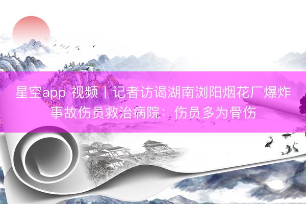星空app 视频丨记者访谒湖南浏阳烟花厂爆炸事故伤员救治病院：伤员多为骨伤