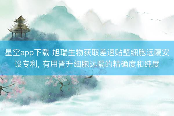 星空app下载 旭瑞生物获取差速贴壁细胞远隔安设专利， 有用晋升细胞远隔的精确度和纯度