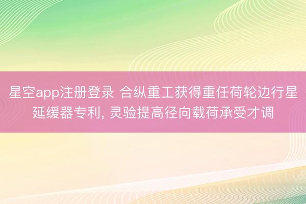 星空app注册登录 合纵重工获得重任荷轮边行星延缓器专利， 灵验提高径向载荷承受才调