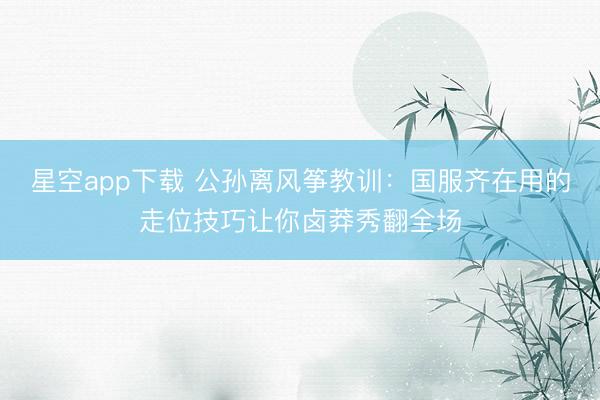 星空app下载 公孙离风筝教训：国服齐在用的走位技巧让你卤莽秀翻全场