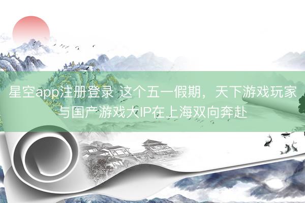 星空app注册登录 这个五一假期，天下游戏玩家与国产游戏大IP在上海双向奔赴