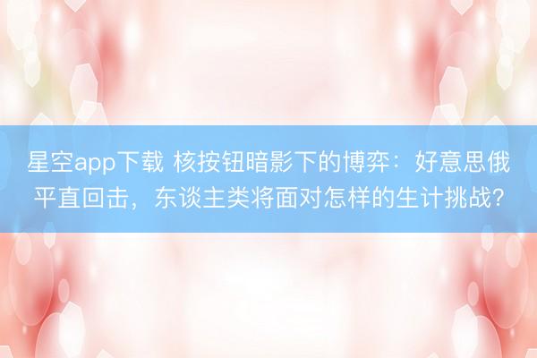星空app下载 核按钮暗影下的博弈：好意思俄平直回击，东谈主类将面对怎样的生计挑战？