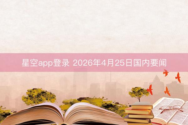星空app登录 2026年4月25日国内要闻