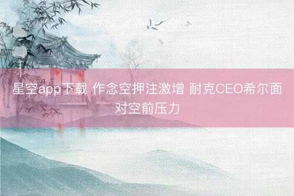 星空app下载 作念空押注激增 耐克CEO希尔面对空前压力
