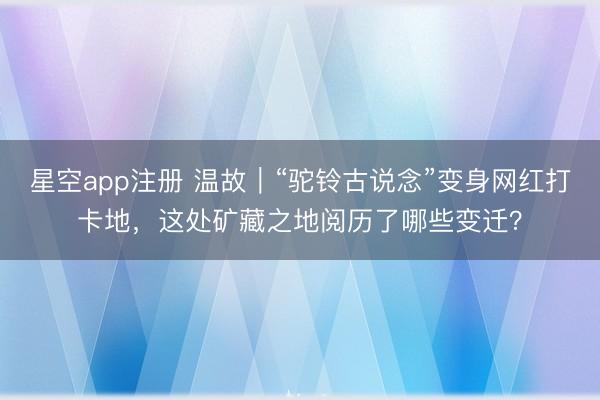 星空app注册 温故｜“驼铃古说念”变身网红打卡地，这处矿藏之地阅历了哪些变迁？