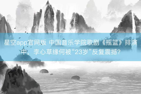 星空app官网版 中国音乐学院歌剧《摇篮》排演中，李心草缘何被“23岁”反复震撼？