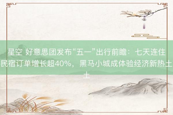 星空 好意思团发布“五一”出行前瞻：七天连住民宿订单增长超40%，黑马小城成体验经济新热土