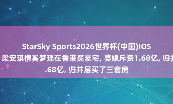 StarSky Sports2026世界杯(中国)IOS/安卓官方下载 梁安琪携奚梦瑶在香港买豪宅, 婆媳斥资1.68亿, 归并层买了三套房