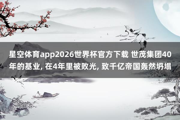 星空体育app2026世界杯官方下载 世茂集团40年的基业, 在4年里被败光, 致千亿帝国轰然坍塌