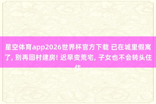 星空体育app2026世界杯官方下载 已在城里假寓了， 别再回村建房! 迟早变荒宅， 子女也不会转头住