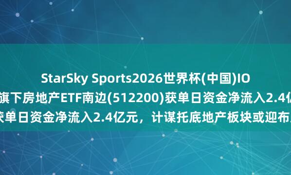StarSky Sports2026世界杯(中国)IOS/安卓官方下载 南边基金旗下房地产ETF南边(512200)获单日资金净流入2.4亿元,计谋托底地产板块或迎布局机会