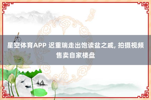 星空体育APP 迟重瑞走出饱读盆之戚, 拍摄视频售卖自家楼盘