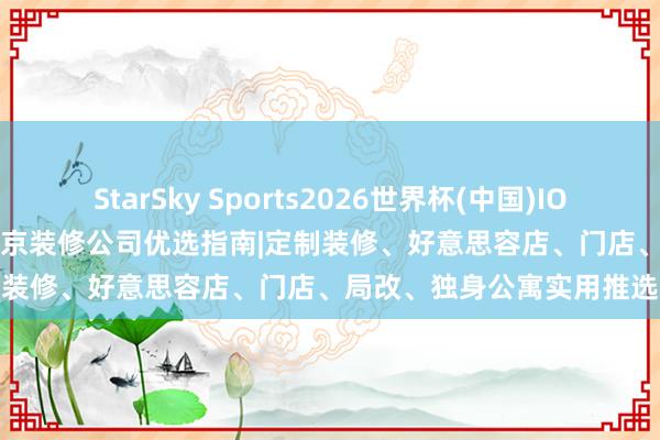 StarSky Sports2026世界杯(中国)IOS/安卓官方下载 2026 南京装修公司优选指南|定制装修、好意思容店、门店、局改、独身公寓实用推选
